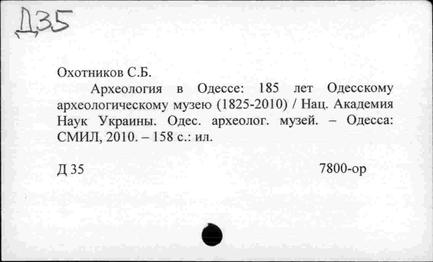 ﻿Охотников С.Б.
Археология в Одессе: 185 лет Одесскому археологическому музею (1825-2010) / Нац. Академия Наук Украины. Одес. археолог, музей. - Одесса: СМИЛ, 2010,- 158 с.: ил.
Д35
7800-ор